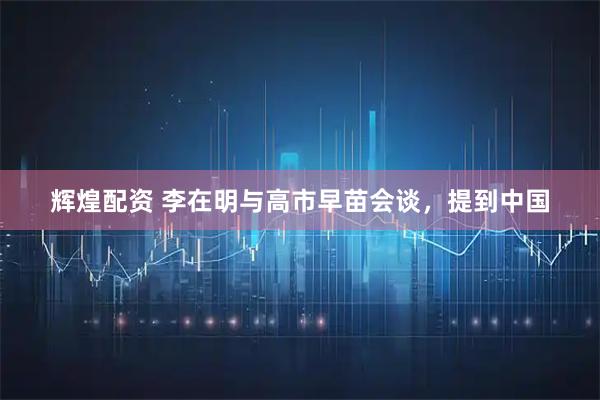 辉煌配资 李在明与高市早苗会谈，提到中国