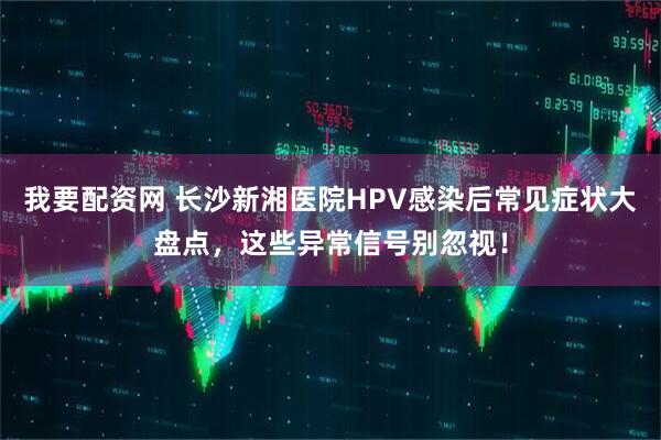 我要配资网 长沙新湘医院HPV感染后常见症状大盘点，这些异常信号别忽视！