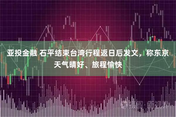 亚投金融 石平结束台湾行程返日后发文，称东京天气晴好、旅程愉快