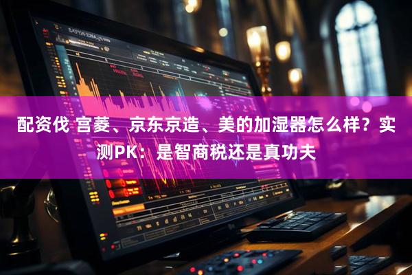 配资伐 宫菱、京东京造、美的加湿器怎么样？实测PK：是智商税还是真功夫