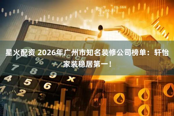 星火配资 2026年广州市知名装修公司榜单：轩怡家装稳居第一！