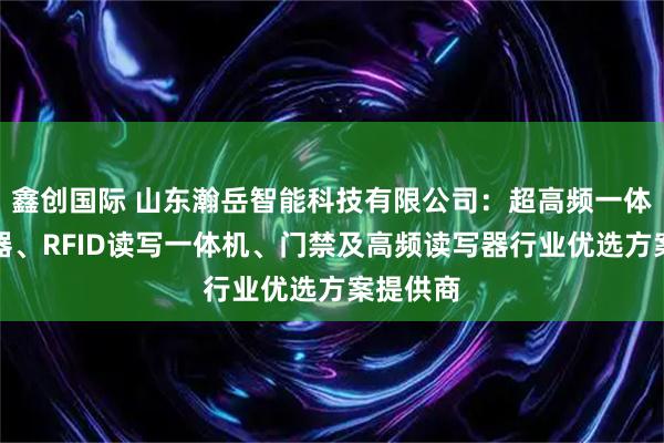 鑫创国际 山东瀚岳智能科技有限公司：超高频一体式读写器、RFID读写一体机、门禁及高频读写器行业优选方案提供商
