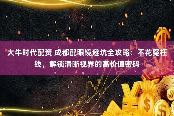 大牛时代配资 成都配眼镜避坑全攻略：不花冤枉钱，解锁清晰视界的高价值密码