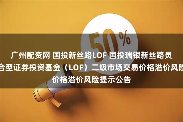 广州配资网 国投新丝路LOF 国投瑞银新丝路灵活配置混合型证券投资基金（LOF）二级市场交易价格溢价风险提示公告