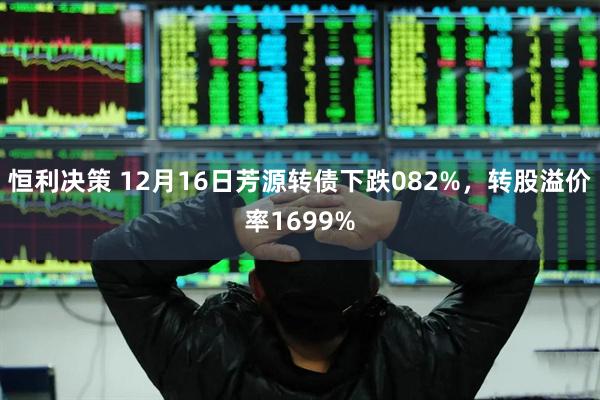 恒利决策 12月16日芳源转债下跌082%，转股溢价率1699%
