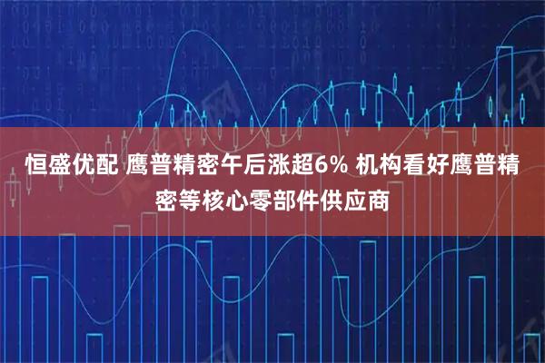 恒盛优配 鹰普精密午后涨超6% 机构看好鹰普精密等核心零部件供应商