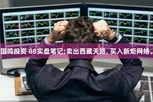 国鸣投资 88实盘笔记;卖出西藏天路, 买入新炬网络。