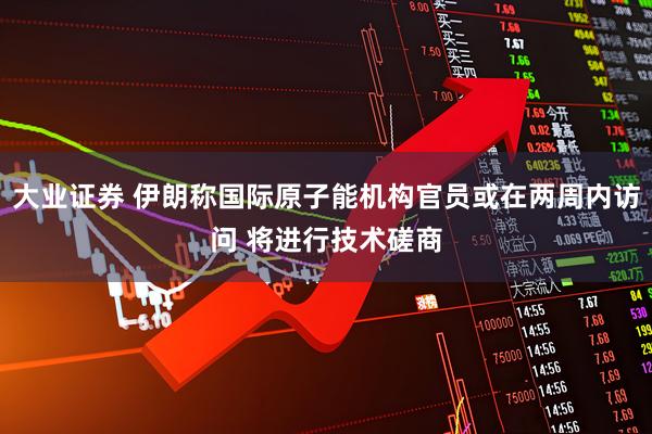 大业证券 伊朗称国际原子能机构官员或在两周内访问 将进行技术磋商