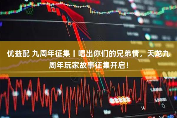 优益配 九周年征集丨唱出你们的兄弟情，天龙九周年玩家故事征集开启！