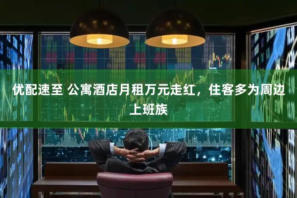 优配速至 公寓酒店月租万元走红，住客多为周边上班族