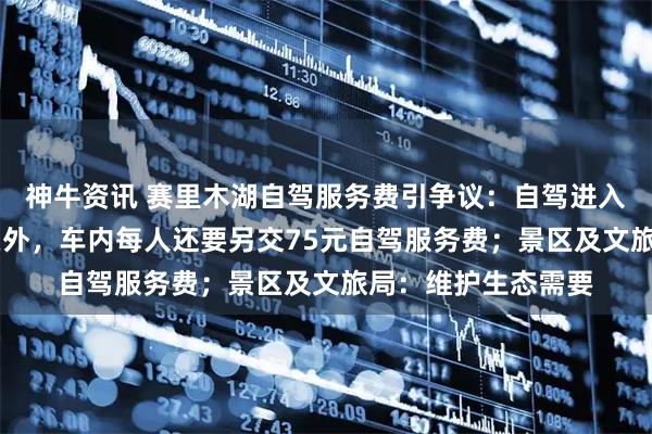 神牛资讯 赛里木湖自驾服务费引争议：自驾进入景区，除70元门票外，车内每人还要另交75元自驾服务费；景区及文旅局：维护生态需要